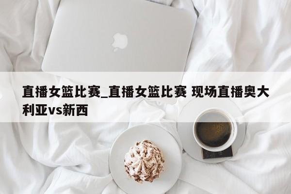 直播女篮比赛_直播女篮比赛 现场直播奥大利亚vs新西
